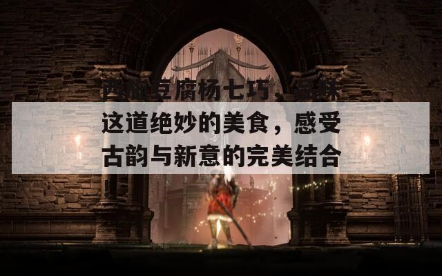 西施豆腐杨七巧，品味这道绝妙的美食，感受古韵与新意的完美结合！