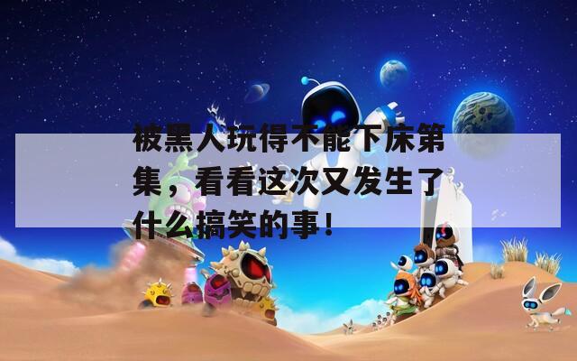 被黑人玩得不能下床第集，看看这次又发生了什么搞笑的事！