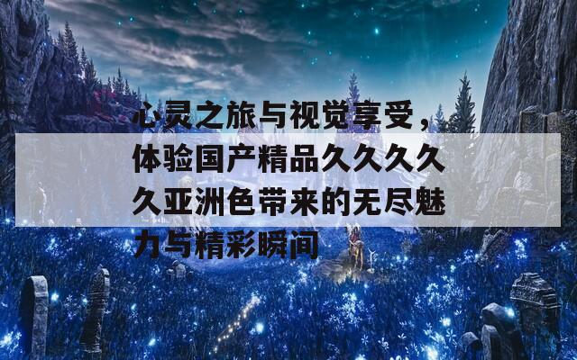 心灵之旅与视觉享受，体验国产精品久久久久久亚洲色带来的无尽魅力与精彩瞬间