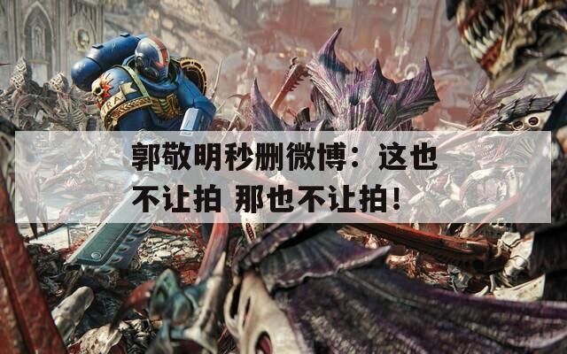 郭敬明秒删微博：这也不让拍 那也不让拍！