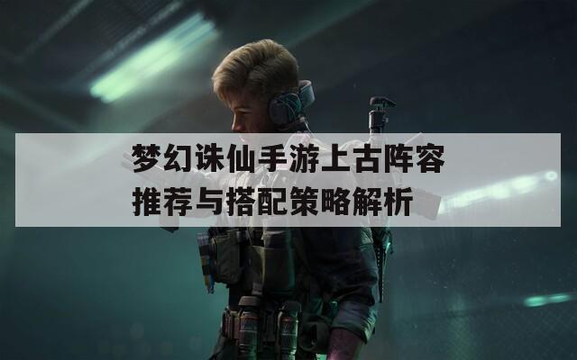梦幻诛仙手游上古阵容推荐与搭配策略解析