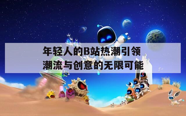 年轻人的B站热潮引领潮流与创意的无限可能