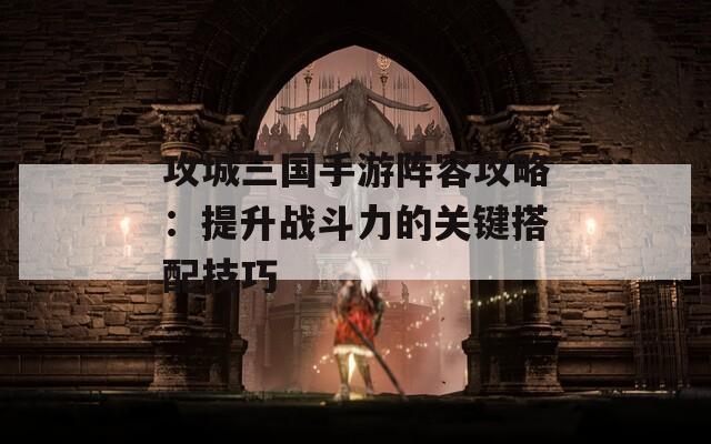 攻城三国手游阵容攻略：提升战斗力的关键搭配技巧