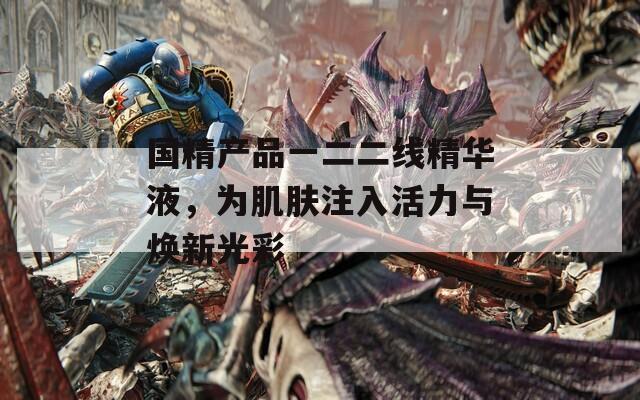 国精产品一二二线精华液，为肌肤注入活力与焕新光彩