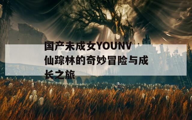 国产未成女YOUNV仙踪林的奇妙冒险与成长之旅