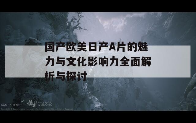 国产欧美日产A片的魅力与文化影响力全面解析与探讨