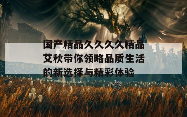 国产精品久久久久精品艾秋带你领略品质生活的新选择与精彩体验