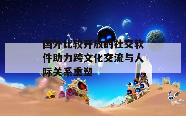 国外比较开放的社交软件助力跨文化交流与人际关系重塑