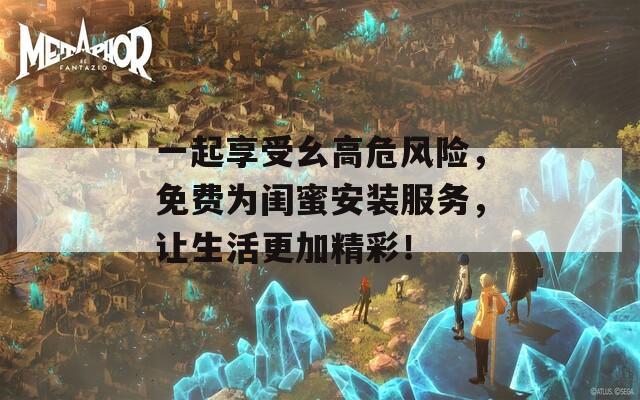 一起享受幺高危风险，免费为闺蜜安装服务，让生活更加精彩！