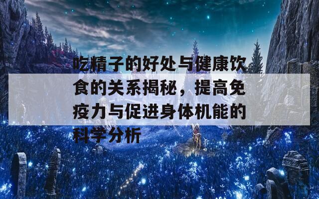 吃精子的好处与健康饮食的关系揭秘，提高免疫力与促进身体机能的科学分析