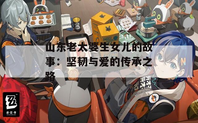 山东老太婆生女儿的故事：坚韧与爱的传承之路