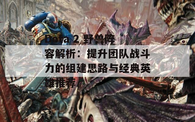 Dota 2 野兽阵容解析：提升团队战斗力的组建思路与经典英雄推荐