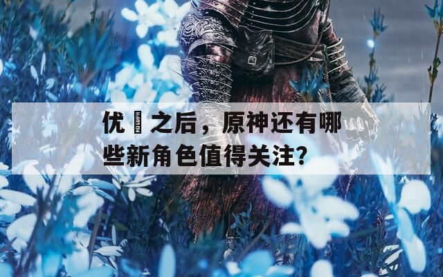 优菈之后，原神还有哪些新角色值得关注？