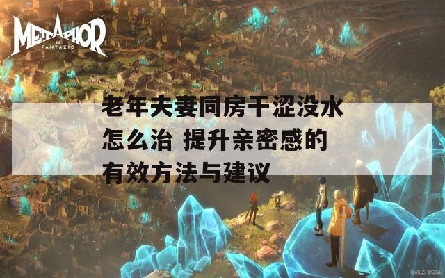 老年夫妻同房干涩没水怎么治 提升亲密感的有效方法与建议