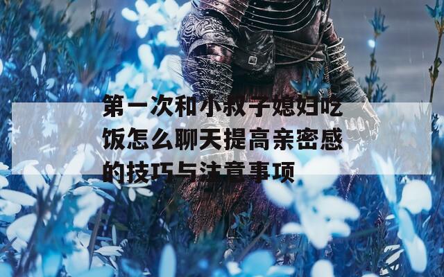 第一次和小叔子媳妇吃饭怎么聊天提高亲密感的技巧与注意事项