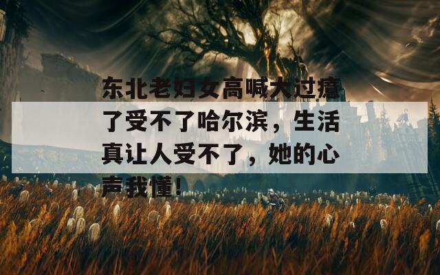 东北老妇女高喊大过癔了受不了哈尔滨，生活真让人受不了，她的心声我懂！