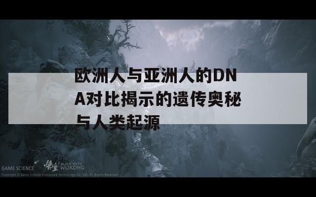 欧洲人与亚洲人的DNA对比揭示的遗传奥秘与人类起源