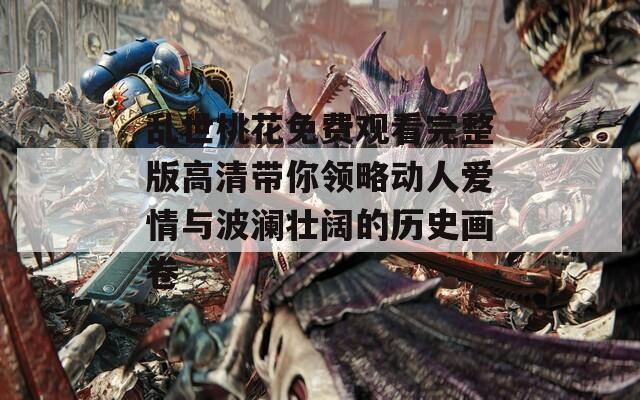 乱世桃花免费观看完整版高清带你领略动人爱情与波澜壮阔的历史画卷