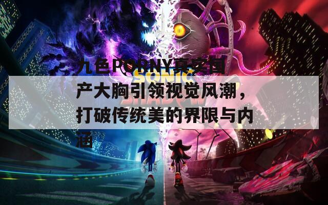 九色PORNY真实国产大胸引领视觉风潮，打破传统美的界限与内涵