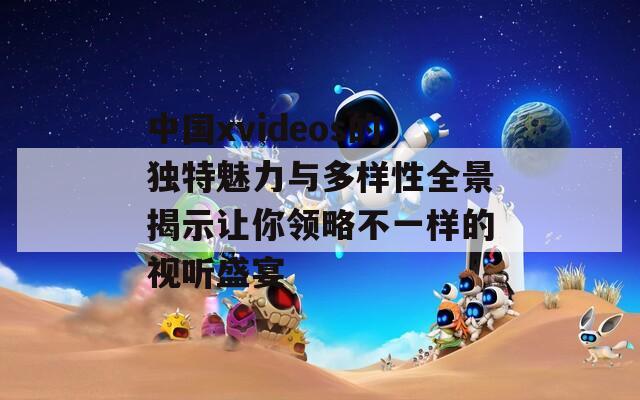 中国xvideos的独特魅力与多样性全景揭示让你领略不一样的视听盛宴