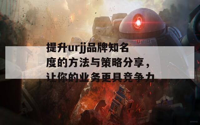 提升urjj品牌知名度的方法与策略分享，让你的业务更具竞争力