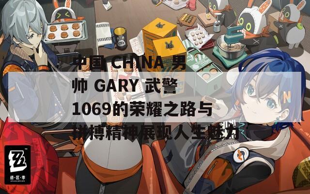 中国 CHINA 男帅 GARY 武警 1069的荣耀之路与拼搏精神展现人生魅力