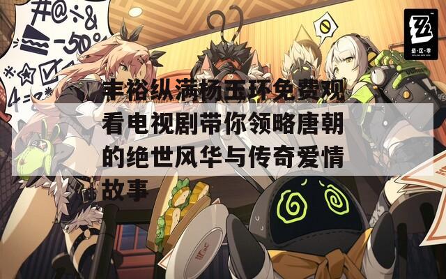 丰裕纵满杨玉环免费观看电视剧带你领略唐朝的绝世风华与传奇爱情故事