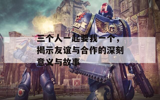 三个人一起要我一个，揭示友谊与合作的深刻意义与故事