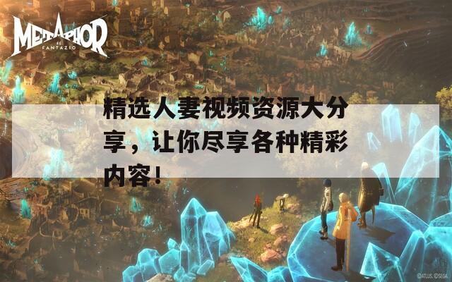 精选人妻视频资源大分享，让你尽享各种精彩内容！
