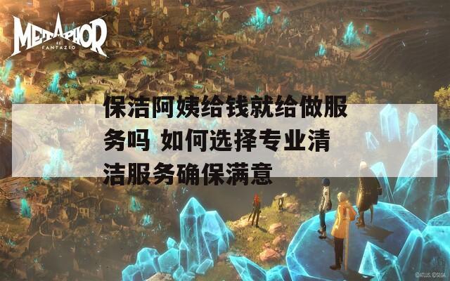 保洁阿姨给钱就给做服务吗 如何选择专业清洁服务确保满意