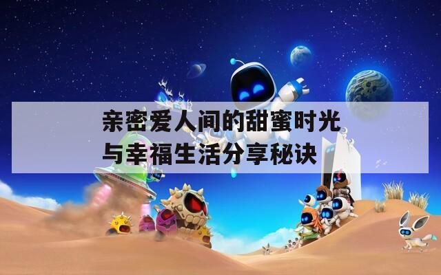 亲密爱人间的甜蜜时光与幸福生活分享秘诀