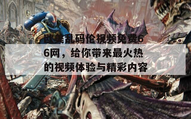 欧美乱码伦视频免费66网，给你带来最火热的视频体验与精彩内容！