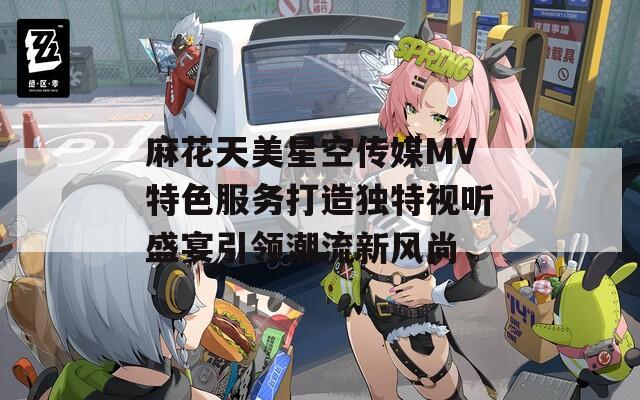 麻花天美星空传媒MV特色服务打造独特视听盛宴引领潮流新风尚