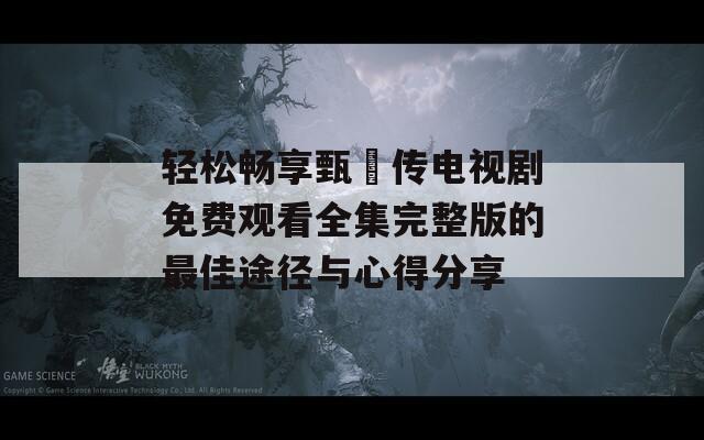 轻松畅享甄嬛传电视剧免费观看全集完整版的最佳途径与心得分享