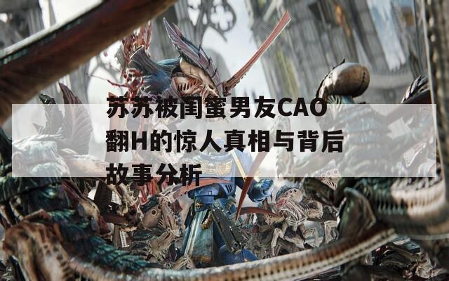苏苏被闺蜜男友CAO翻H的惊人真相与背后故事分析