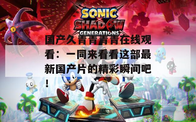 国产久青青青青在线观看：一同来看看这部最新国产片的精彩瞬间吧！