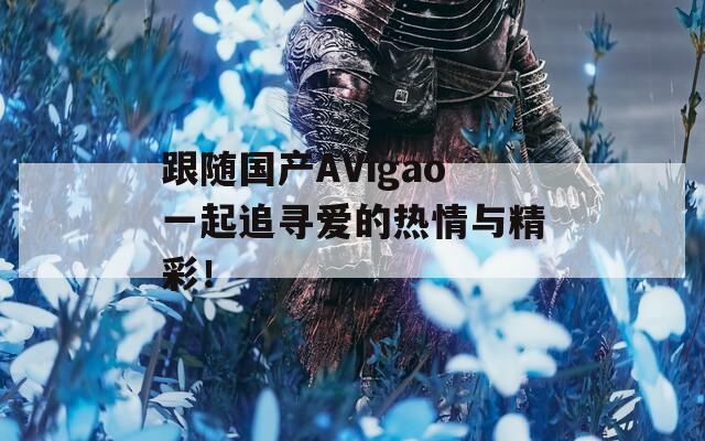 跟随国产AVigao一起追寻爱的热情与精彩！