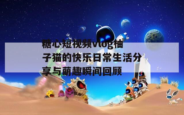 糖心短视频vlog柚子猫的快乐日常生活分享与萌趣瞬间回顾