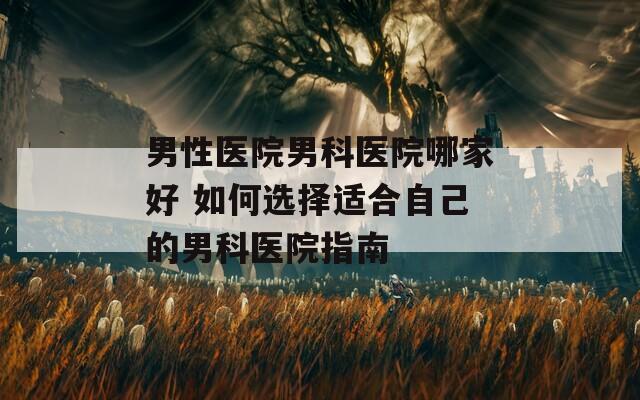 男性医院男科医院哪家好 如何选择适合自己的男科医院指南