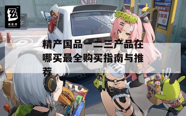 精产国品一二三产品在哪买最全购买指南与推荐