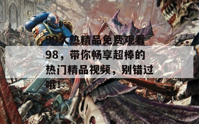 99久热精品免费观看98，带你畅享超棒的热门精品视频，别错过哦！