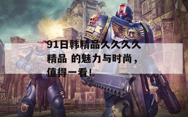 91日韩精品久久久久精品 的魅力与时尚，值得一看！