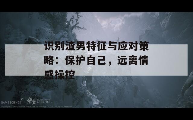 识别渣男特征与应对策略：保护自己，远离情感操控