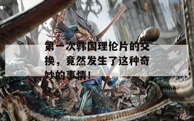 第一次韩国理伦片的交换，竟然发生了这种奇妙的事情！