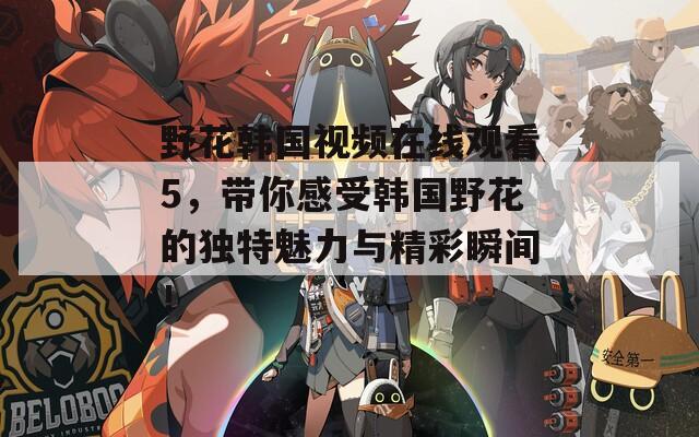 野花韩国视频在线观看5，带你感受韩国野花的独特魅力与精彩瞬间！