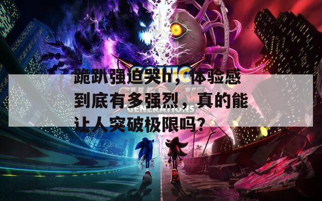 跪趴强迫哭h，体验感到底有多强烈，真的能让人突破极限吗？