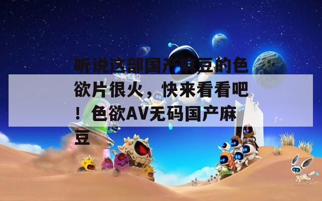 听说这部国产麻豆的色欲片很火，快来看看吧！色欲AV无码国产麻豆