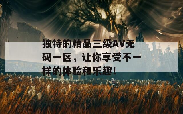 独特的精品三级AV无码一区，让你享受不一样的体验和乐趣！