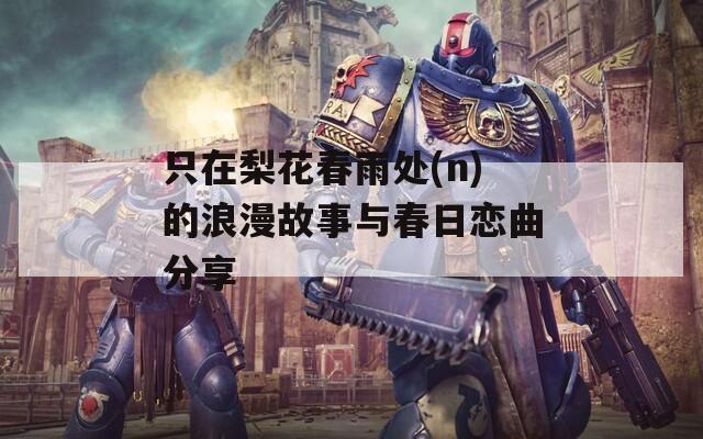 只在梨花春雨处(n)的浪漫故事与春日恋曲分享