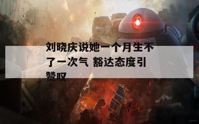 刘晓庆说她一个月生不了一次气 豁达态度引赞叹